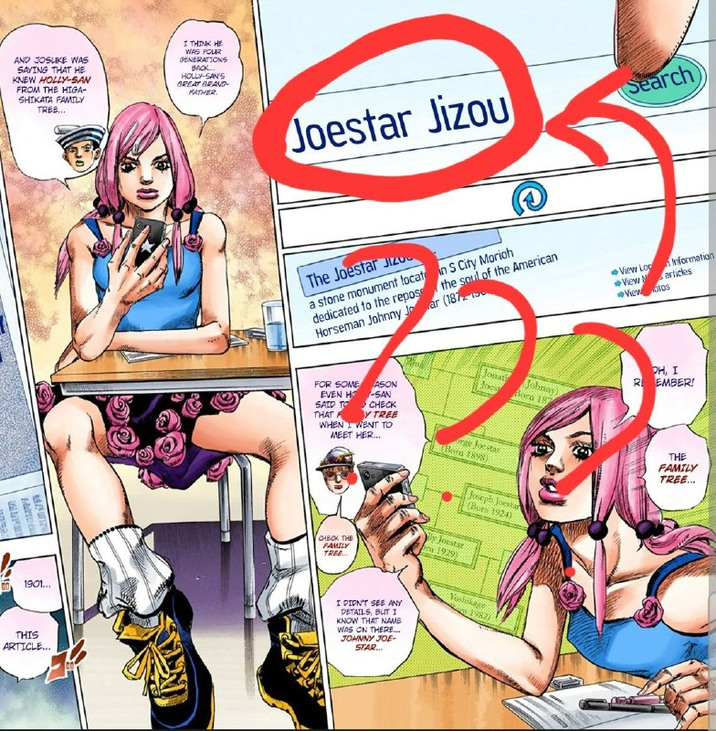 AND JOSUKE WAS SAYING THAT HE KNEW HOLLY-SAN FROM THE HIGA- SHIKATA FAMILY TREE... I THINK HE WAS FOUR GENERATIONS BACK... HOLLY-SAN'S GREAT GRAND- FATHER ED 1901... THIS ARTICLE... Joestar Jizou Search The Joestar Jize in S City Morioh the soul of the American a stone monument locat dedicated to the repos Horseman Johnny Jar (1872 FOR SOME EVEN H SAID TO ASON SAN CHECK THAT FY TREE WHEN I WENT TO MEET HER... Jonath focs orge Joestar Born 1898) Johnny) Born 187 Joseph Joestar Cors 1924) Information View Log View articles →View otos OH, I R EMBER! THE FAMILY TREE... CHECK THE FAMILY TREE... y Joestar 1929) I DIDN'T SEE ANY DETAILS, BUT 1 KNOW THAT NAME WAS ON THERE... JOHNNY JOE- STAR... Yoshikage 1982)