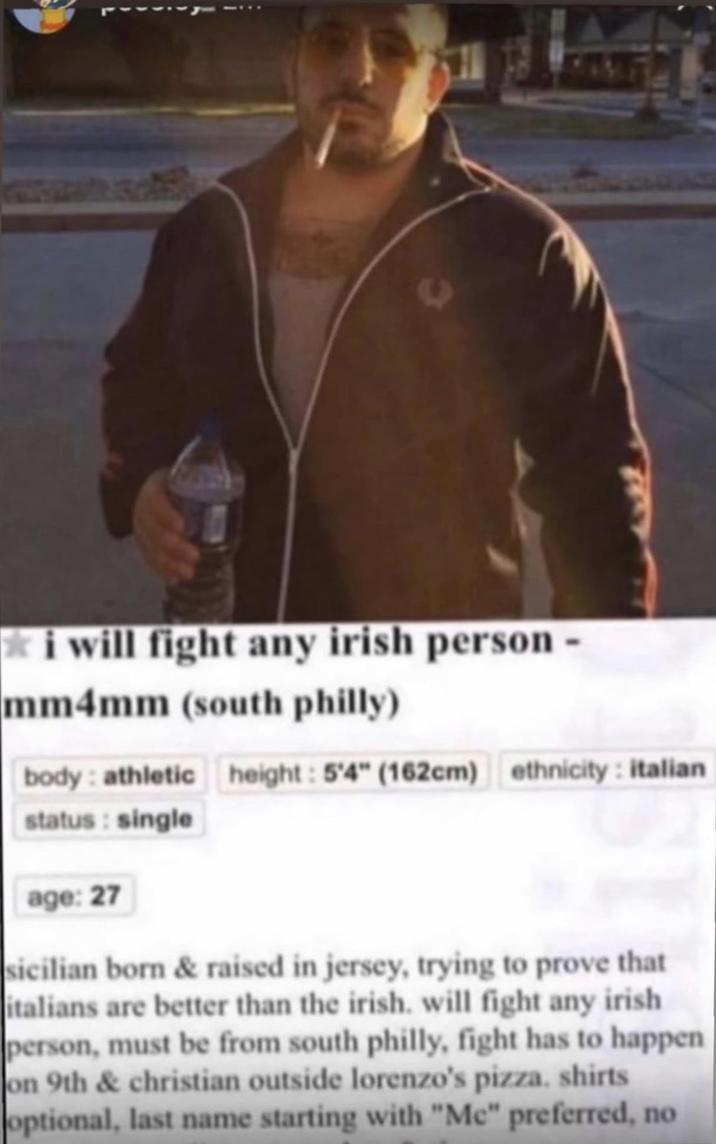 ✯ i will fight any irish person - mm4mm (south philly) body: athletic height: 5'4" (162cm) ethnicity: italian status: single age: 27 sicilian born & raised in jersey, trying to prove that italians are better than the irish, will fight any irish person, must be from south philly, fight has to happen on 9th & christian outside lorenzo's pizza. shirts optional, last name starting with "Me" preferred, no