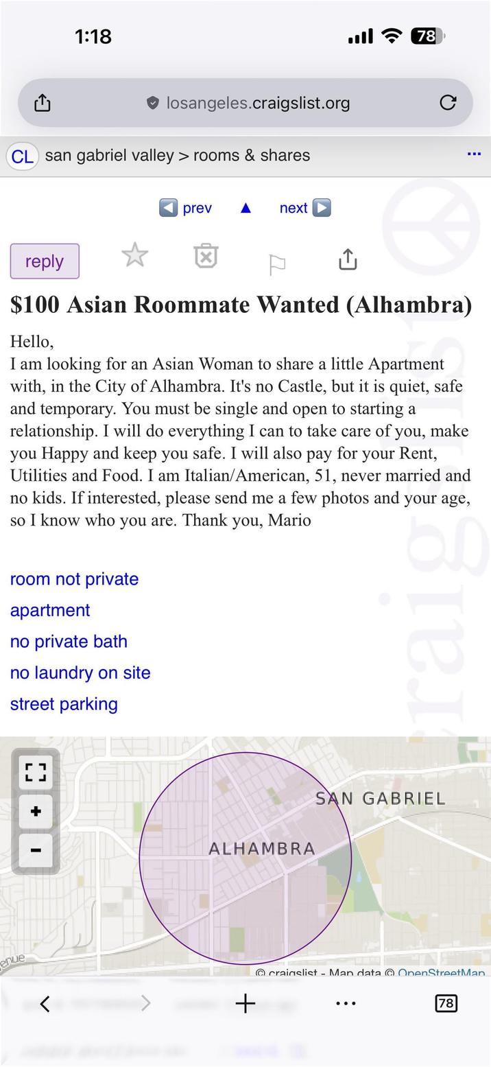 1:18 T losangeles.craigslist.org CL san gabriel valley > rooms & shares prev next 78 C reply $100 Asian Roommate Wanted (Alhambra) Hello, I am looking for an Asian Woman to share a little Apartment with, in the City of Alhambra. It's no Castle, but it is quiet, safe and temporary. You must be single and open to starting a relationship. I will do everything I can to take care of you, make you Happy and keep you safe. I will also pay for your Rent, Utilities and Food. I am Italian/American, 51, never married and no kids. If interested, please send me a few photos and your age, so I know who you are. Thank you, Mario room not private apartment no private bath no laundry on site street parking raig LJ enue + I ALHAMBRA + SAN GABRIEL craigslist - Man data OpenStreetMan 78