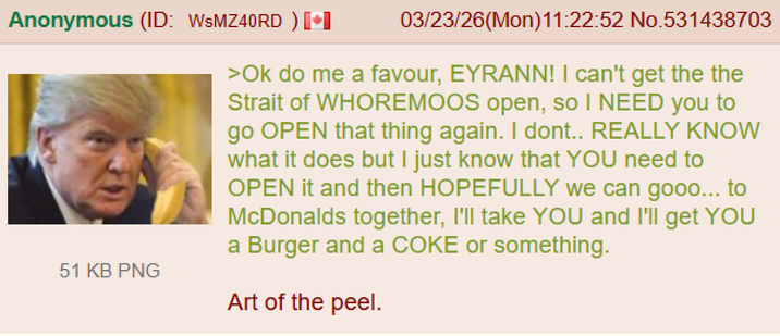 Anonymous (ID: WSMZ40RD) 51 KB PNG 03/23/26(Mon)11:22:52 No.531438703 >Ok do me a favour, EYRANN! I can't get the the Strait of WHOREMOOS open, so I NEED you to go OPEN that thing again. I dont.. REALLY KNOW what it does but I just know that YOU need to OPEN it and then HOPEFULLY we can gooo... to McDonalds together, I'll take YOU and I'll get YOU a Burger and a COKE or something. Art of the peel.