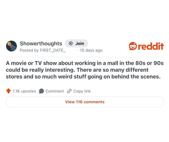 Showerthoughts + Join reddit Posted by FIRST_DATE_15 days ago A movie or TV show about working in a mall in the 80s or 90s could be really interesting. There are so many different stores and so much weird stuff going on behind the scenes. 1.1K upvotes Comment Copy link View 116 comments