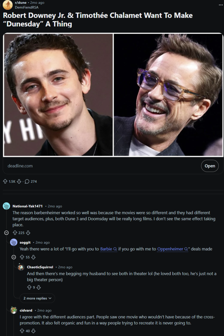 r/dune • 2mo ago DemiFiendRSA Robert Downey Jr. & Timothée Chalamet Want To Make "Dunesday" A Thing H deadline.com 1.5K 274 Open National-Yak1471 2mo ago The reason barbenheimer worked so well was because the movies were so different and they had different target audiences, plus, both Dune 3 and Doomsday will be really long films. I don't see the same effect taking place. > 225⇓ soggit 2mo ago Yeah there were a lot of "I'll go with you to Barbie Q if you go with me to Oppenheimer Q" deals made > 55 ChaoticSquirrel • 2mo ago And then there's me begging my husband to see both in theater lol (he loved both too, he's just not a big theater person) 893 2 more replies cidvard • 2mo ago I agree with the different audiences part. People saw one movie who wouldn't have because of the cross- promotion. It also felt organic and fun in a way people trying to recreate it is never going to. 40