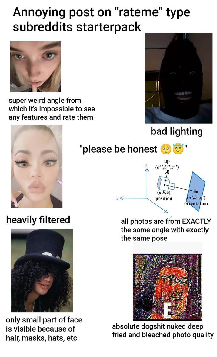 Annoying post on "rateme" type subreddits starterpack super weird angle from which it's impossible to see any features and rate them 14927 bad lighting "please be honest up (a",b",c") x< (a,b,c) position orientation heavily filtered all photos are from EXACTLY the same angle with exactly the same pose only small part of face is visible because of hair, masks, hats, etc absolute dogshit nuked deep fried and bleached photo quality