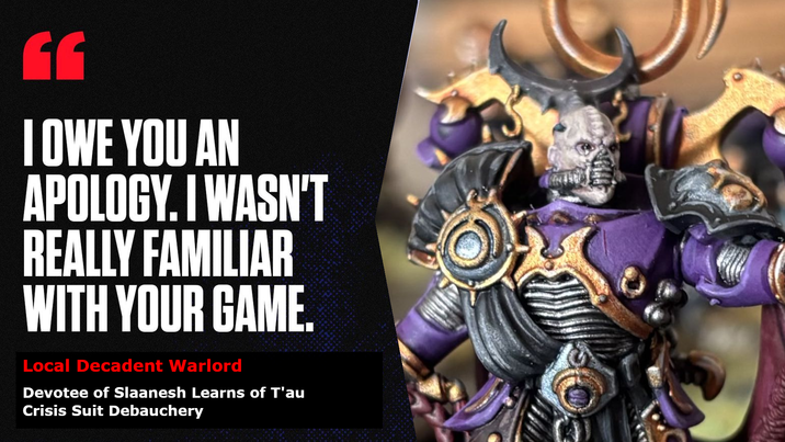 EE I OWE YOU AN APOLOGY. I WASN'T REALLY FAMILIAR WITH YOUR GAME. Local Decadent Warlord Devotee of Slaanesh Learns of T'au Crisis Suit Debauchery