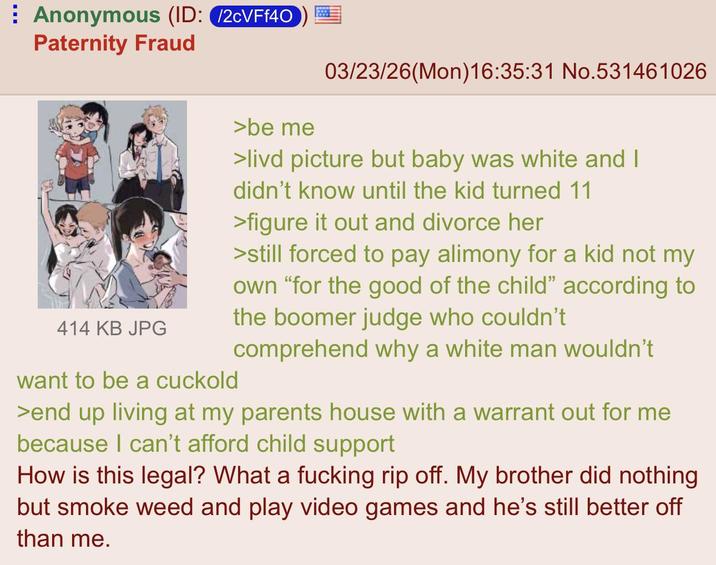 ⠀ Anonymous (ID: /2cVFf40 Paternity Fraud 03/23/26(Mon)16:35:31 No.531461026 414 KB JPG want to be a cuckold >be me >livd picture but baby was white and I didn't know until the kid turned 11 >figure it out and divorce her >still forced to pay alimony for a kid not my own "for the good of the child" according to the boomer judge who couldn't comprehend why a white man wouldn't >end up living at my parents house with a warrant out for me because I can't afford child support How is this legal? What a f------ rip off. My brother did nothing but smoke weed and play video games and he's still better off than me.
