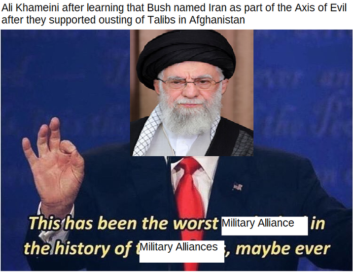 Ali Khameini after learning that Bush named Iran as part of the Axis of Evil after they supported ousting of Talibs in Afghanistan the Pe This has been the worst Military Alliance in the history of Military Alliances, maybe ever