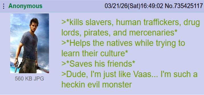 Anonymous 03/21/26(Sat)16:49:02 No.735425117 560 KB JPG >*kills slavers, human traffickers, drug lords, pirates, and mercenaries* >*Helps the natives while trying to learn their culture* >*Saves his friends* >Dude, I'm just like Vaas... I'm such a heckin evil monster