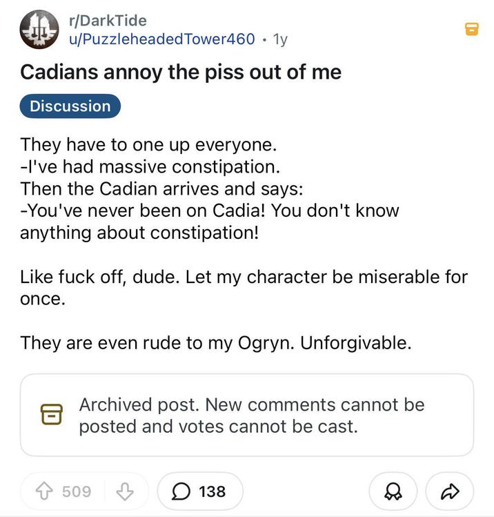 D r/DarkTide u/Puzzleheaded Tower460 • 1y Cadians annoy the piss out of me Discussion They have to one up everyone. -I've had massive constipation. Then the Cadian arrives and says: -You've never been on Cadia! You don't know anything about constipation! Like f--- off, dude. Let my character be miserable for once. They are even rude to my Ogryn. Unforgivable. Archived post. New comments cannot be posted and votes cannot be cast. +509 ☐ 138