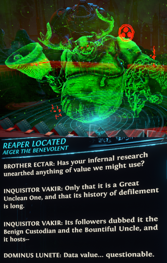 REAPER LOCATED AEGER THE BENEVOLENT バンバ BROTHER ECTAR: Has your infernal research unearthed anything of value we might use? INQUISITOR VAKIR: Only that it is a Great Unclean One, and that its history of defilement is long. INQUISITOR VAKIR: Its followers dubbed it the Benign Custodian and the Bountiful Uncle, and it hosts-- DOMINUS LUNETE: Data value... questionable.