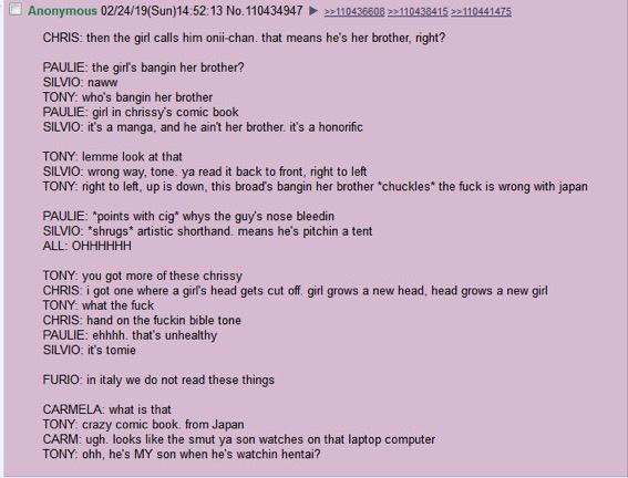 Anonymous 02/24/19(Sun)14:52:13 No. 110434947 >>110436608 >>110438415 >>110441475 CHRIS: then the girl calls him onii-chan. that means he's her brother, right? PAULIE: the girl's bangin her brother? SILVIO: naww TONY: who's bangin her brother PAULIE: girl in chrissy's comic book SILVIO: it's a manga, and he ain't her brother. it's a honorific TONY: lemme look at that SILVIO: wrong way, tone. ya read it back to front, right to left TONY: right to left, up is down, this broad's bangin her brother "chuckles* the f--- is wrong with japan PAULIE: *points with c--" whys the guy's nose bleedin SILVIO: *shrugs* artistic shorthand. means he's pitchin a tent ALL: OHHHHHH TONY: you got more of these chrissy CHRIS i got one where a girl's head gets cut off girl grows a new head, head grows a new girl TONY: what the f--- CHRIS: hand on the f----- bible tone PAULIE: ehhhh. that's unhealthy SILVIO: it's tomie FURIO: in italy we do not read these things CARMELA: what is that TONY: crazy comic book. from Japan CARM: ugh. looks like the smut ya son watches on that laptop computer TONY: ohh, he's MY son when he's watchin hentai?