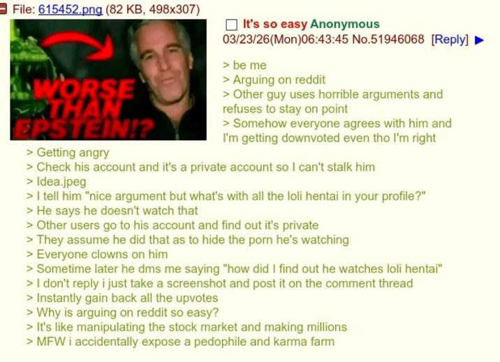 File: 615452.png (82 KB, 498x307) WORSE THAN EPSTEIN!? > Getting angry It's so easy Anonymous 03/23/26(Mon)06:43:45 No.51946068 [Reply] > be me > Arguing on reddit > Other guy uses horrible arguments and refuses to stay on point > Somehow everyone agrees with him and I'm getting downvoted even tho I'm right > Check his account and it's a private account so I can't stalk him > Idea.jpeg > I tell him "nice argument but what's with all the loli hentai in your profile?" > He says he doesn't watch that > Other users go to his account and find out it's private > They assume he did that as to hide the p--- he's watching > Everyone clowns on him > Sometime later he dms me saying "how did I find out he watches loli hentai" > I don't reply i just take a screenshot and post it on the comment thread > Instantly gain back all the upvotes > Why is arguing on reddit so easy? > It's like manipulating the stock market and making millions > MFW i accidentally expose a p-------- and karma farm