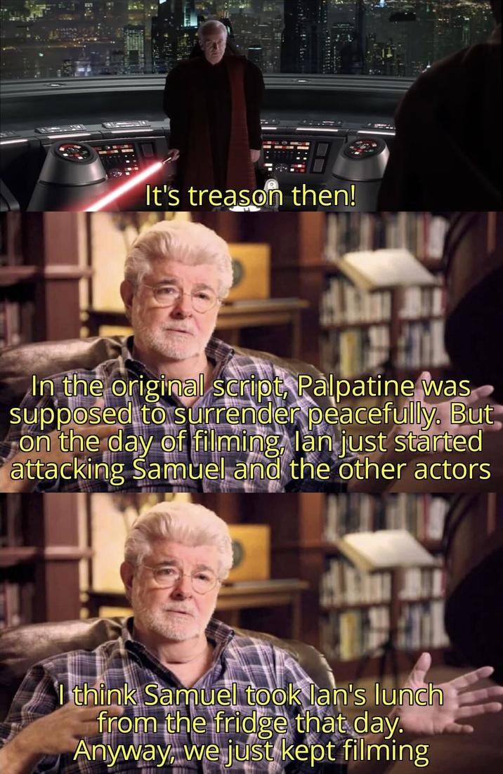 It's treason then! In the original script, Palpatine was supposed to surrender peacefully. But on the day of filming, lan just started attacking Samuel and the other actors I think Samuel took lan's lunch from the fridge that day. Anyway, we just kept filming