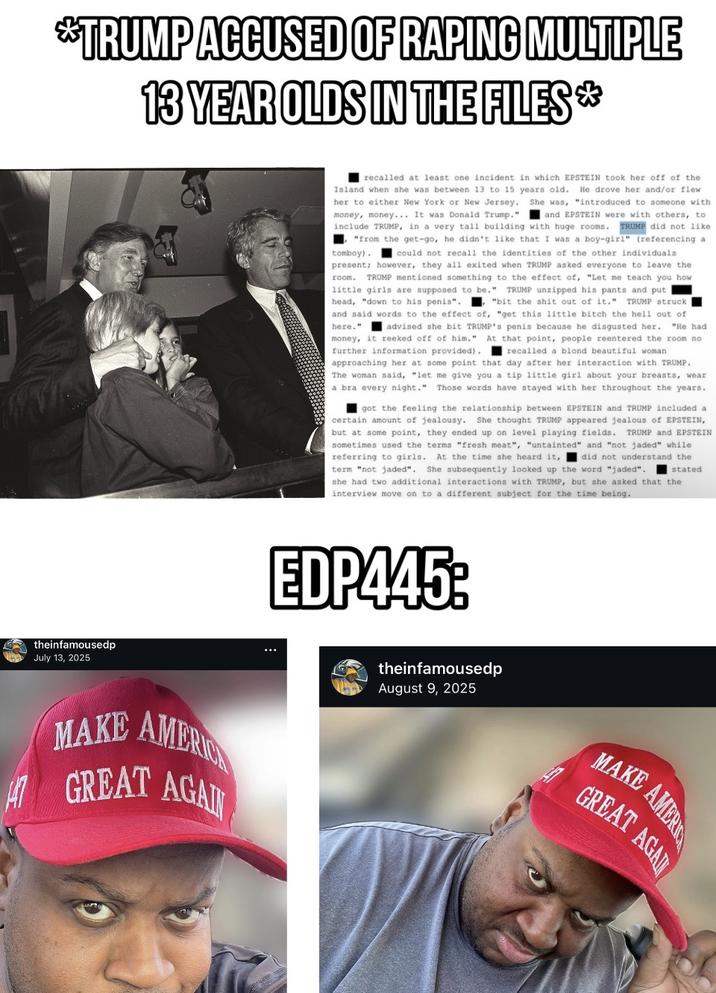 *TRUMP ACCUSED OF R----- MULTIPLE 13 YEAR OLDS IN THE FILES* recalled at least one incident in which EPSTEIN took her off of the Island when she was between 13 to 15 years old. He drove her and/or flew her to either New York or New Jersey. She was, "introduced to someone with money, money... It was Donald Trump." and EPSTEIN were with others, to include TRUMP, in a very tall building with huge rooms. TRUMP did not like "from the get-go, he didn't like that was a boy-girl" (referencing a tomboy) could not recall the identities of the other individuals present; however, they all exited when TRUMP asked everyone to leave the room. TRUMP mentioned something to the effect of, "Let me teach you how little girls are supposed to be." TRUMP unzipped his pants and put head, "down to his penis". "bit the s--- out of it." TRUMP struck and said words to the effect of, "get this little bitch the hell out of here." advised she bit TRUMP's penis because he disgusted her. "He had money, it reeked off of him." At that point, people reentered the room no further information provided). recalled a blond beautiful woman. approaching her at some point that day after her interaction with TRUMP. The woman said, "let me give you a tip little girl about your breasts, wear a bra every night." Those words have stayed with her throughout the years. got the feeling the relationship between EPSTEIN and TRUMP included a certain amount of jealousy. She thought TRUMP appeared jealous of EPSTEIN, but at some point, they ended up on level playing fields. TRUMP and EPSTEIN sometimes used the terms "fresh meat", "untainted" and "not jaded" while referring to girls. At the time she heard it, I did not understand the term "not jaded". She subsequently looked up the word "jaded". she had two additional interactions with TRUMP, but she asked that the interview move on to a different subject for the time being. stated theinfamousedp July 13, 2025 MAKE AMERIC GREAT AGAIN EDP445: theinfamousedp August 9, 2025 MAKE AMERI GREAT AGAI