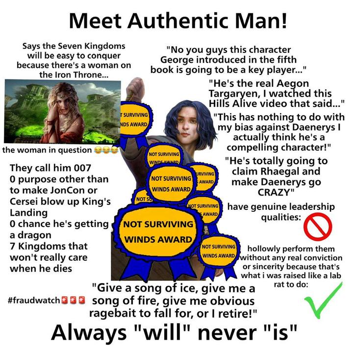 Meet Authentic Man! Says the Seven Kingdoms will be easy to conquer because there's a woman on the Iron Throne... T SURVIVING NDS AWARD "No you guys this character George introduced in the fifth book is going to be a key player..." "He's the real Aegon Targaryen, I watched this Hills Alive video that said..." "This has nothing to do with my bias against Daenerys I actually think he's a compelling character!" "He's totally going to claim Rhaegal and make Daenerys go CRAZY" NOT SURVIVING WINDS AWARD URVIVING SAWARD NOT SURVIVING AWARD have genuine leadership qualities: the woman in question They call him 007 O purpose other than to make JonCon or Cersei blow up King's Landing O chance he's getting a dragon 7 Kingdoms that won't really care when he dies #fraudwatch NOT SO NOT SURVIVING WINDS AWARD NOT SURVIVING WINDS AWARD NOT SURVIVING hollowly perform them WINDS AWARD Without any real conviction or sincerity because that's what i was raised like a lab "Give a song of ice, give me a song of fire, give me obvious ragebait to fall for, or I retire!" rat to do: Always "will" never "is"