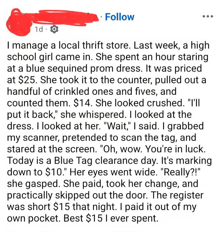 ° Follow 1d o I manage a local thrift store. Last week, a high school girl came in. She spent an hour staring at a blue sequined prom dress. It was priced at $25. She took it to the counter, pulled out a handful of crinkled ones and fives, and counted them. $14. She looked crushed. "I'll put it back," she whispered. I looked at the dress. I looked at her. "Wait," I said. I grabbed my scanner, pretended to scan the tag, and stared at the screen. "Oh, wow. You're in luck. Today is a Blue Tag clearance day. It's marking down to $10." Her eyes went wide. "Really?!" she gasped. She paid, took her change, and practically skipped out the door. The register was short $15 that night. I paid it out of my own pocket. Best $15 I ever spent.