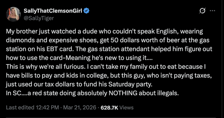 SallyThatClemsonGirl @SallyTiger Q My brother just watched a dude who couldn't speak English, wearing diamonds and expensive shoes, get 50 dollars worth of beer at the gas station on his EBT card. The gas station attendant helped him figure out how to use the card-Meaning he's new to using it.... This is why we're all furious. I can't take my family out to eat because I have bills to pay and kids in college, but this guy, who isn't paying taxes, just used our tax dollars to fund his Saturday party. In SC....a red state doing absolutely NOTHING about illegals. Last edited 12:42 PM Mar 21, 2026 628.7K Views