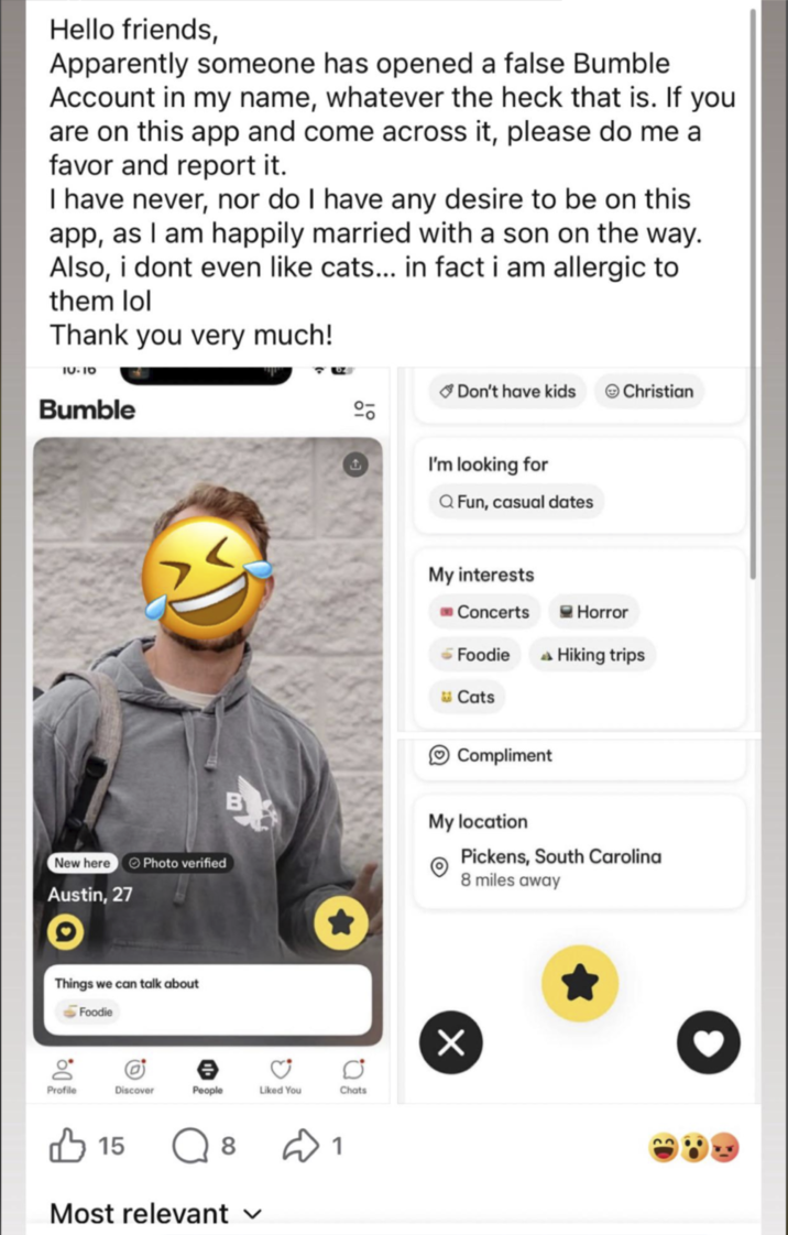 Hello friends, Apparently someone has opened a false Bumble Account in my name, whatever the heck that is. If you are on this app and come across it, please do me a favor and report it. I have never, nor do I have any desire to be on this app, as I am happily married with a son on the way. Also, i dont even like cats... in fact i am allergic to them lol Thank you very much! טו-טו Bumble New here Photo verified Austin, 27 Things we can talk about Foodie g Profile B 00 Discover People Liked You Chats 15 8 1 Most relevant ✓ Don't have kids Christian I'm looking for Q Fun, casual dates My interests Concerts Horror - Foodie Hiking trips Cats Compliment My location Pickens, South Carolina 8 miles away Х 33