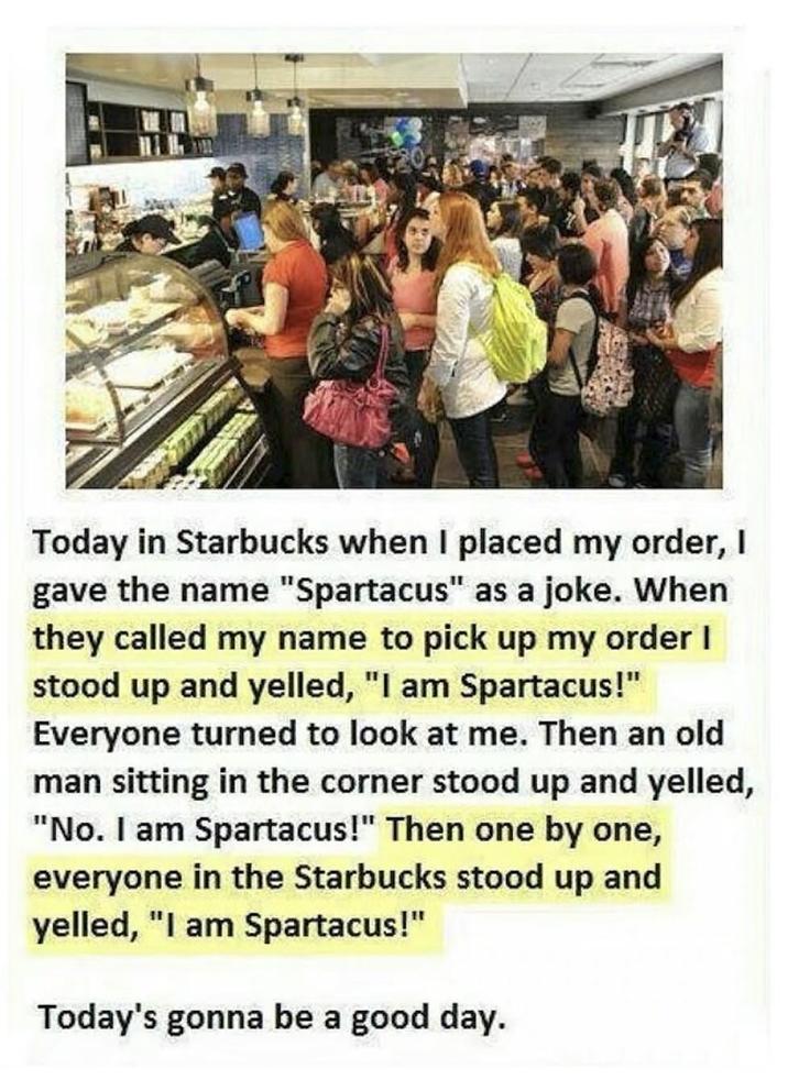 Today in Starbucks when I placed my order, I gave the name "Spartacus" as a joke. When they called my name to pick up my order I stood up and yelled, "I am Spartacus!" Everyone turned to look at me. Then an old man sitting in the corner stood up and yelled, "No. I am Spartacus!" Then one by one, everyone in the Starbucks stood up and yelled, "I am Spartacus!" Today's gonna be a good day.