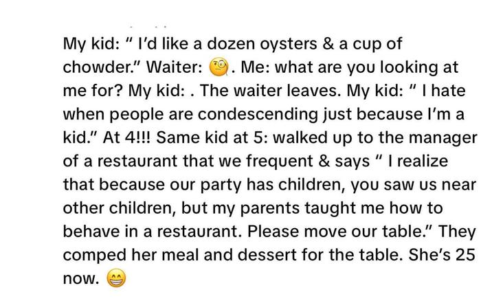 My kid: I'd like a dozen oysters & a cup of chowder." Waiter: . Me: what are you looking at me for? My kid: . The waiter leaves. My kid: "I hate when people are condescending just because I'm a kid." At 4!!! Same kid at 5: walked up to the manager of a restaurant that we frequent & says "I realize that because our party has children, you saw us near other children, but my parents taught me how to behave in a restaurant. Please move our table.” They comped her meal and dessert for the table. She's 25 now. AA