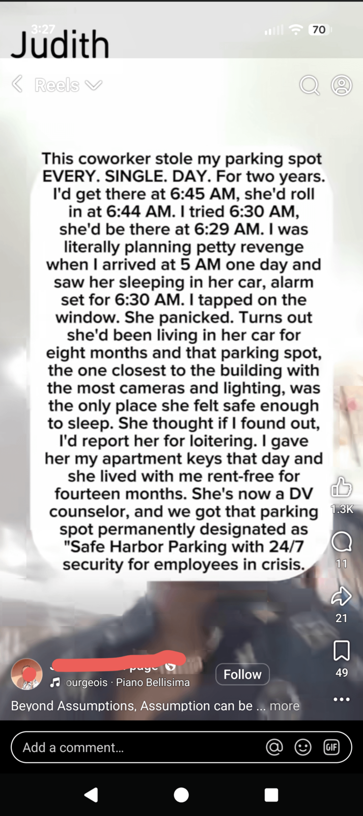 3:27 Judith < Reels 70 00 This coworker stole my parking spot EVERY. SINGLE. DAY. For two years. I'd get there at 6:45 AM, she'd roll in at 6:44 AM. I tried 6:30 AM, she'd be there at 6:29 AM. I was literally planning petty revenge when I arrived at 5 AM one day and saw her sleeping in her car, alarm set for 6:30 AM. I tapped on the window. She panicked. Turns out she'd been living in her car for eight months and that parking spot, the one closest to the building with the most cameras and lighting, was the only place she felt safe enough to sleep. She thought if I found out, I'd report her for loitering. I gave her my apartment keys that day and she lived with me rent-free for fourteen months. She's now a DV counselor, and we got that parking 1.3K spot permanently designated as "Safe Harbor Parking with 24/7 security for employees in crisis. Nuyu Bourgeois Piano Bellisima Follow Beyond Assumptions, Assumption can be ... more 11 21 49 C : Add a comment... GIF