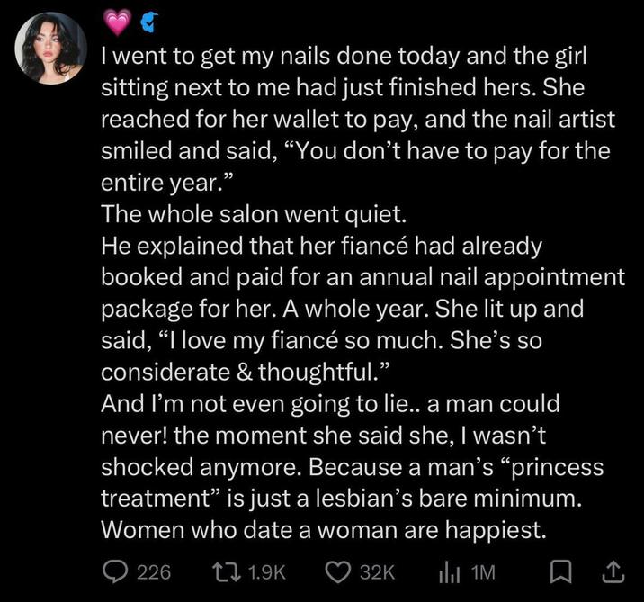 I went to get my nails done today and the girl sitting next to me had just finished hers. She reached for her wallet to pay, and the nail artist smiled and said, "You don't have to pay for the entire year." The whole salon went quiet. He explained that her fiancé had already booked and paid for an annual nail appointment package for her. A whole year. She lit up and said, "I love my fiancé so much. She's so considerate & thoughtful." And I'm not even going to lie.. a man could never! the moment she said she, I wasn't shocked anymore. Because a man's "princess treatment" is just a lesbian's bare minimum. Women who date a woman are happiest. 226 1.9K 32K Il 1M ☐ 1