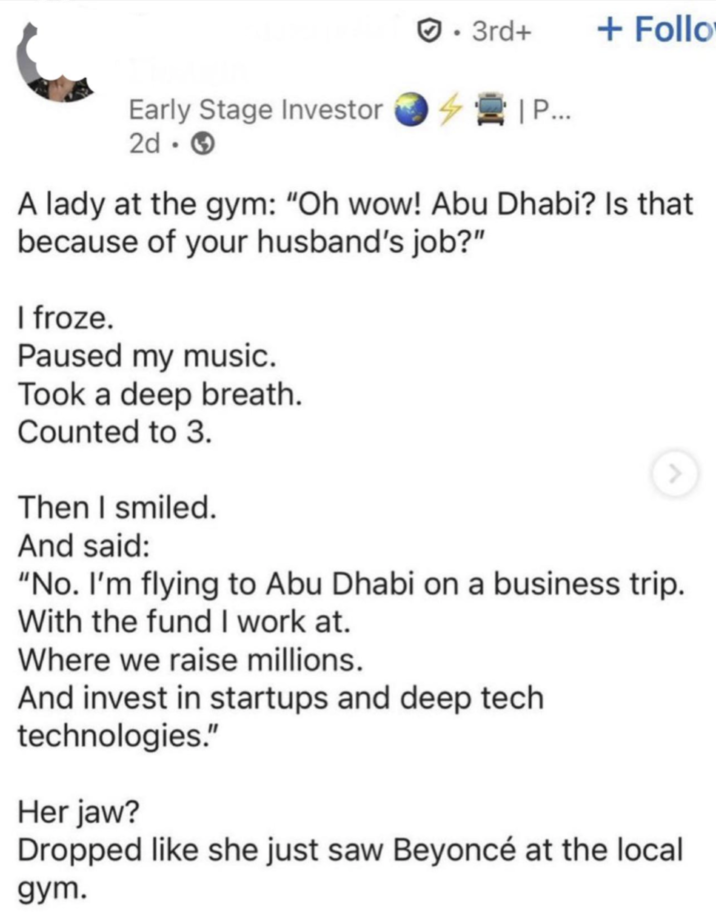 • ✔. 3rd+ + Follo | P... Early Stage Investor 2d-> A lady at the gym: "Oh wow! Abu Dhabi? Is that because of your husband's job?" I froze. Paused my music. Took a deep breath. Counted to 3. Then I smiled. And said: "No. I'm flying to Abu Dhabi on a business trip. With the fund I work at. Where we raise millions. And invest in startups and deep tech technologies." Her jaw? Dropped like she just saw Beyoncé at the local gym.