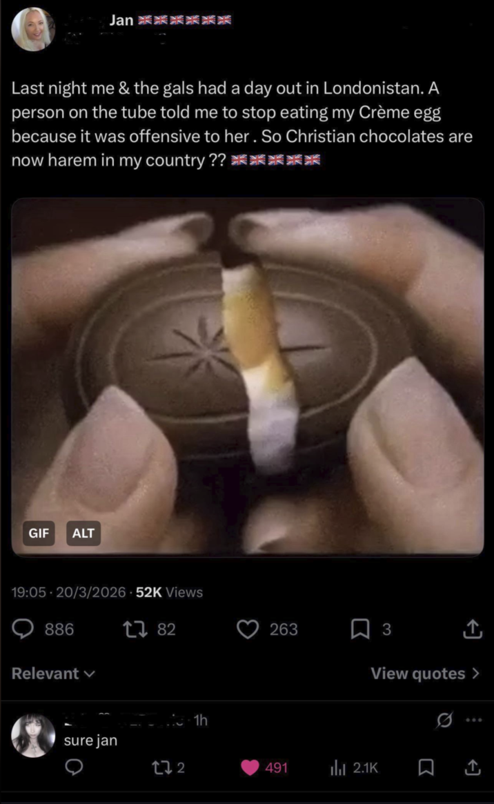 Jan 爽爽爽 Last night me & the gals had a day out in Londonistan. A person on the tube told me to stop eating my Crème egg because it was offensive to her. So Christian chocolates are now harem in my country?? ******** GIF ALT 19:05 20/3/2026 52K Views 886 Relevant sure jan 17 82 172 1h 263 ☐ 3 View quotes > 491 Ilil 2.1K Σ Q +]