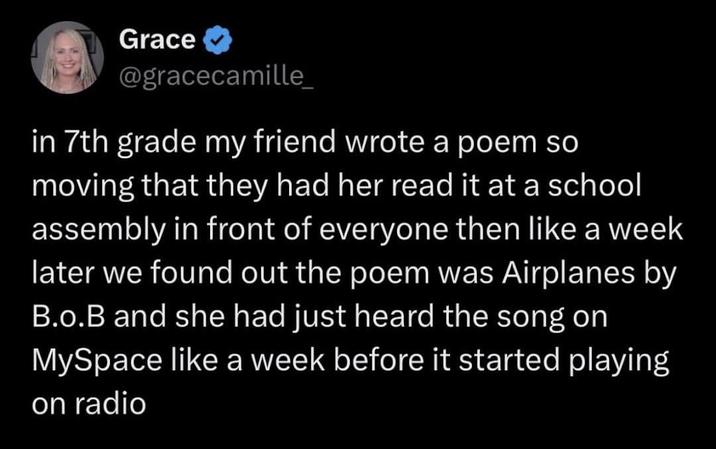 Grace ✔ @gracecamille_ in 7th grade my friend wrote a poem so moving that they had her read it at a school assembly in front of everyone then like a week later we found out the poem was Airplanes by B.o.B and she had just heard the song on MySpace like a week before it started playing on radio