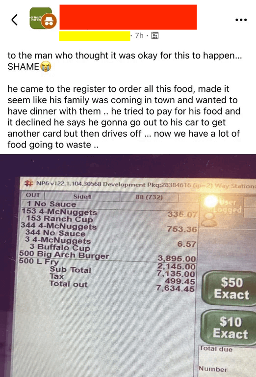OF MOUTY PIST CO 7h to the man who thought it was okay for this to happen... SHAME he came to the register to order all this food, made it seem like his family was coming in town and wanted to have dinner with them.. he tried to pay for his food and it declined he says he gonna go out to his car to get another card but then drives off... now we have a lot of food going to waste.. NP6 v122.1.104.30568 Development Pkg:28384616 (p-2) Way Station: OUT 1 No Sauce Side1 153 4-McNuggets 153 Ranch Cup 344 4-McNuggets 344 No Sauce 3 4-McNuggets 88 (732) User Logged 335.07 753.36 6.57 3 Buffalo Cup 500 Big Arch Burger 3,895.00 500 L Fry 2,145.00 Sub Total 7,135.00 Tax 499.45 Total out 7,634.45 $50 Exact $10 Exact Total due Number