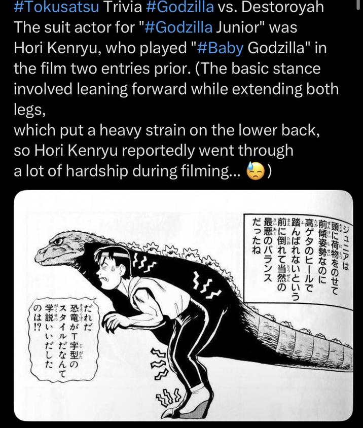 #Tokusatsu Trivia #Godzilla vs. Destoroyah The suit actor for "#Godzilla Junior" was Hori Kenryu, who played "#Baby Godzilla" in the film two entries prior. (The basic stance involved leaning forward while extending both legs, which put a heavy strain on the lower back, so Hori Kenryu reportedly went through a lot of hardship during filming... の学ス恐だ は説”竜れ !?いイがだ いル T ris 最前踏高前頭 っ悪にんゲ傾に たの倒ば夕姿 ねバれれの勢物 ン当 は に で