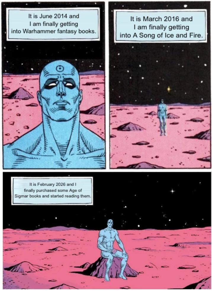 It is June 2014 and I am finally getting into Warhammer fantasy books. It is March 2016 and I am finally getting into A Song of Ice and Fire. . It is February 2026 and I finally purchased some Age of Sigmar books and started reading them.