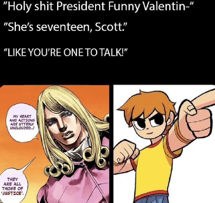 "H-------- President Funny Valentin-" "She's seventeen, Scott." "LIKE YOU'RE ONE TO TALK!" MY HEART AND ACTIONS ARE UTTERLY UNCLOUDED. THEY ARE ALL THOSE OF 'JUSTICE'.