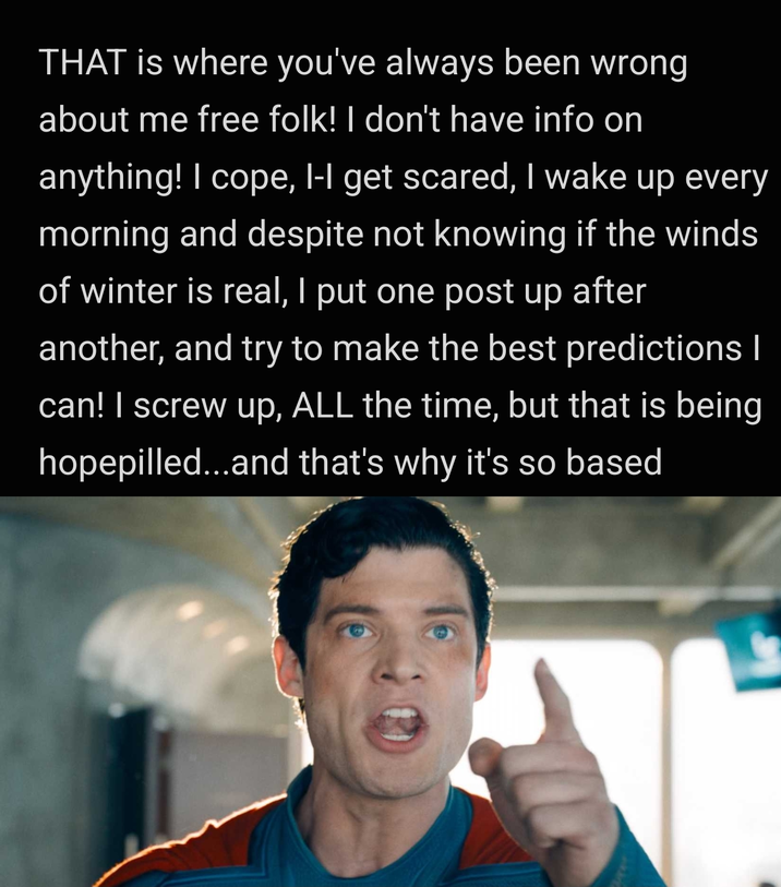 THAT is where you've always been wrong about me free folk! I don't have info on anything! I cope, I-I get scared, I wake up every morning and despite not knowing if the winds of winter is real, I put one post up after another, and try to make the best predictions I can! I screw up, ALL the time, but that is being hopepilled...and that's why it's so based