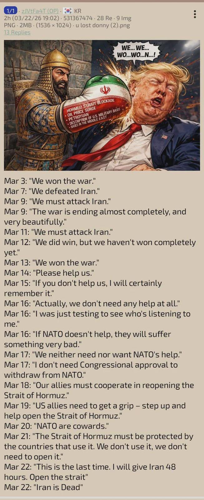 1/1zJVtFa4T (OP) KR 2h (03/22/26 19:02) 531367474-28 Re 9 Img PNG 2MB (1536x1024) u lost donny (2).png 13 Replies • HORMUZ STRAIT BLOCKADE OIL PRICE SURGE PETROYUAN DESTRPTION OF US. MILITARY BASES BASES IN THE MIDDLE EAST WE... WE... WO...WO...N...! Mar 3: "We won the war." Mar 7: "We defeated Iran." Mar 9: "We must attack Iran." Mar 9: "The war is ending almost completely, and very beautifully." Mar 11: "We must attack Iran." Mar 12: "We did win, but we haven't won completely yet." Mar 13: "We won the war." Mar 14: "Please help us." Mar 15: "If you don't help us, I will certainly remember it." Mar 16: "Actually, we don't need any help at all." Mar 16: "I was just testing to see who's listening to me." Mar 16: "If NATO doesn't help, they will suffer something very bad." Mar 17: "We neither need nor want NATO's help." Mar 17: "I don't need Congressional approval to withdraw from NATO." Mar 18: "Our allies must cooperate in reopening the Strait of Hormuz." Mar 19: "US allies need to get a grip - step up and help open the Strait of Hormuz." Mar 20: "NATO are cowards." Mar 21: "The Strait of Hormuz must be protected by the countries that use it. We don't use it, we don't need to open it." Mar 22: "This is the last time. I will give Iran 48 hours. Open the strait" Mar 22: "Iran is Dead"