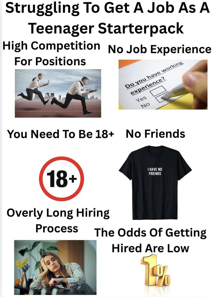 Struggling To Get A Job As A Teenager Starterpack High Competition No Job Experience For Positions Do you have working experience? Yes No You Need To Be 18+ No Friends 18+ Overly Long Hiring Process I HAVE NO FRIENDS The Odds Of Getting Hired Are Low 1%