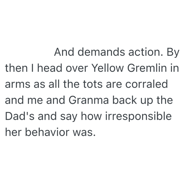 And demands action. By then I head over Yellow Gremlin in arms as all the tots are corraled and me and Granma back up the Dad's and say how irresponsible her behavior was.