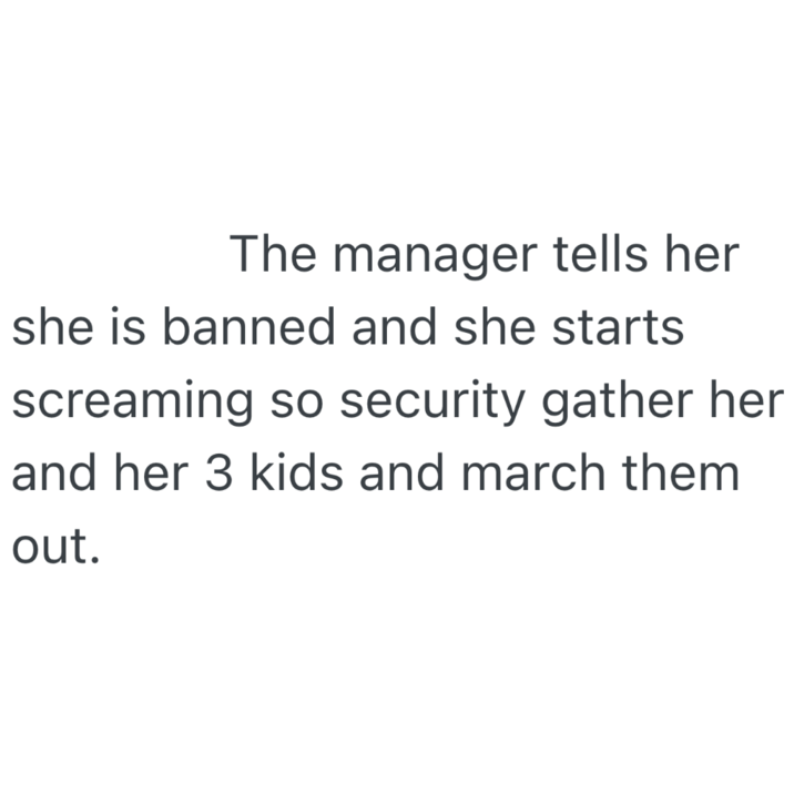 The manager tells her she is banned and she starts screaming so security gather her and her 3 kids and march them out.