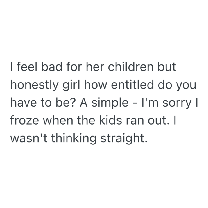 I feel bad for her children but honestly girl how entitled do you have to be? A simple - I'm sorry I froze when the kids ran out. I wasn't thinking straight.