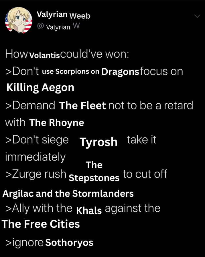 Valyrian Weeb Valyrian W How Volantis could've won: >Don't use Scorpions on Dragons focus on Killing Aegon >Demand The Fleet not to be a retard with The Rhoyne >Don't siege Tyrosh take it immediately The >Zurge rush to cut off Stepstones Argilac and the Stormlanders >Ally with the Khals against the The Free Cities >ignore Sothoryos