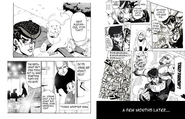 ¥ HEY! ALEXAN- DER, STOP THAT! THE RESTA- URANT ISN'T OPEN TODAY, BUT I'LL MAKE SOMETHING TASTY FOR YOU GUYS! KOICHI uist OH! ITS JOSUKE AND KOICHI!!! HELLO! AH, JOSUKE, WHAT A PLE- ASANT SUR- PRISE, COME INSIDE WILL You? I'M PRETTY DAMN IMPRESSED. THIS... FEELS WRONG... I THINK I'M GONNA USE... IT'S HAIR WOW... 15 50 LONG AND 50 FLUFFY HEY KOICHI LOOK AT THIS WEIRD DOG... OH. I THINK ITS SICK ED-OR SOME- WARI ? THING DORARARARA- RARARARARA!!! DORAAA!!! 82 "CRAZY DIAMOND'! *TONIO ADOPTED NINA A FEW MONTHS LATER....