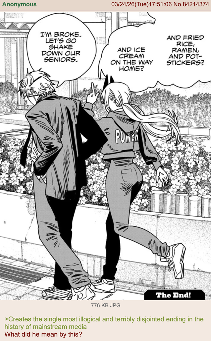 Anonymous B 03/24/26(Tue)17:51:06 No.84214374 I'M BROKE. LET'S GO SHAKE DOWN OUR SENIORS. AND ICE AND FRIED RICE, RAMEN, AND POT- STICKERS? 紅蘿 CREAM ON THE WAY HOME? POWER The End! 776 KB JPG >Creates the single most illogical and terribly disjointed ending in the history of mainstream media What did he mean by this?