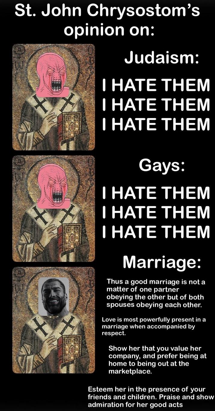 St. John Chrysostom's + opinion on: Judaism: I HATE THEM I HATE THEM I HATE THEM Gays: I HATE THEM I HATE THEM I HATE THEM Marriage: Thus a good marriage is not a matter of one partner obeying the other but of both spouses obeying each other. Love is most powerfully present in a marriage when accompanied by respect. Show her that you value her company, and prefer being at home to being out at the marketplace. Esteem her in the presence of your friends and children. Praise and show admiration for her good acts