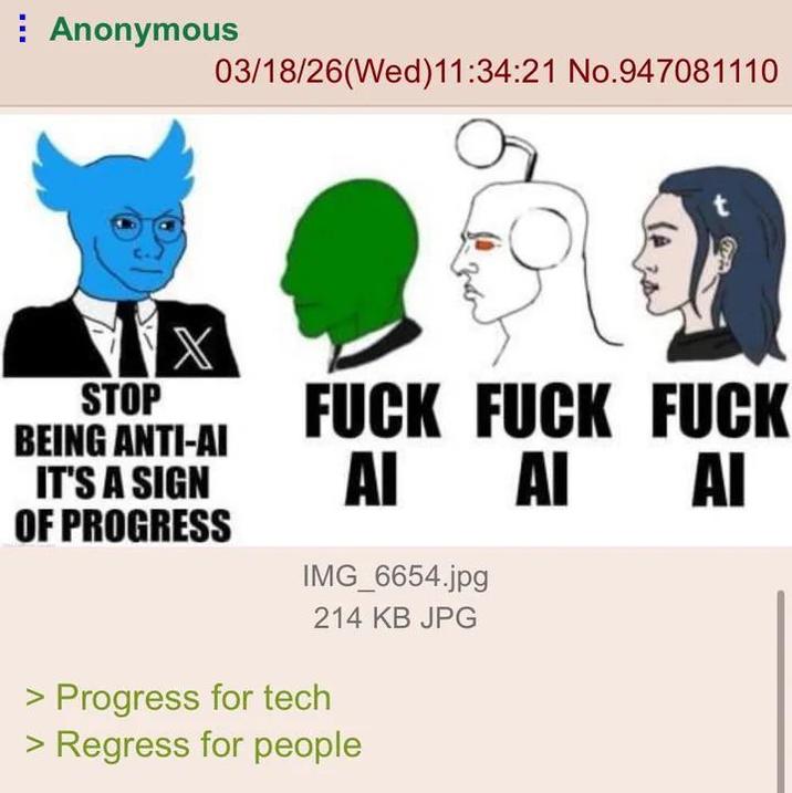 Anonymous 03/18/26(Wed)11:34:21 No.947081110 X STOP BEING ANTI-AI IT'S A SIGN OF PROGRESS F--- F--- F--- AI AI AI IMG_6654.jpg 214 KB JPG > Progress for tech > Regress for people