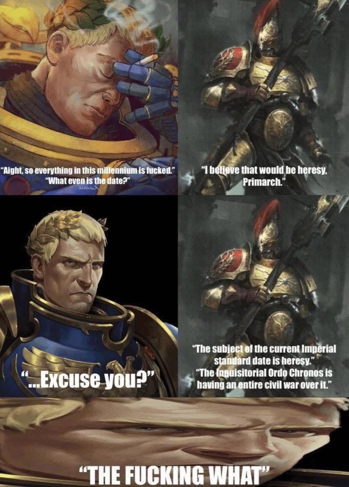 "Aight, so everything in this millennium is f-----." "What even is the date?" "I believe that would be heresy, Primarch." ...Excuse you?" "The subject of the current Imperial standard date is heresy." "The Inquisitorial Ordo Chronos is having an entire civil war over it." "THE F------ WHAT"