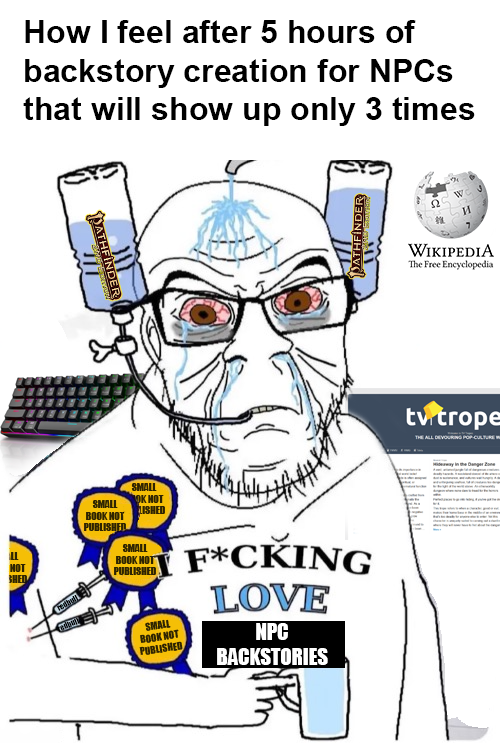 NOT SHED How I feel after 5 hours of backstory creation for NPCs that will show up only 3 times PATHFINDER PATHFINDER SMALL BOOK HOT PUBLISHED SMALL OK HOT LISHED SMALL BOOK HOT PUBLISHED SMALL BOOK NOT PUBLISHED F*CKING LOVE NPC BACKSTORIES WIKIPEDIA The Free Encyclopedia tv trope THE ALL DEVOURING POP-CULTURE W