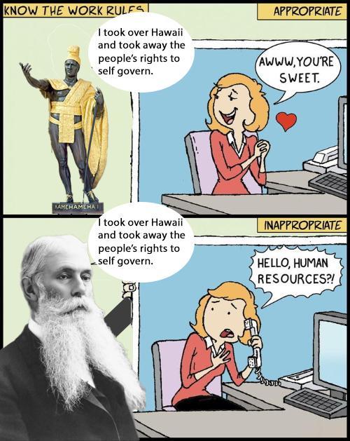 KNOW THE WORK RULES | I took over Hawaii and took away the people's rights to self govern. APPROPRIATE AWWW.YOU'RE SWEET. KAMEHAMEHAI I took over Hawaii and took away the people's rights to self govern. INAPPROPRIATE HELLO, HUMAN RESOURCES?!