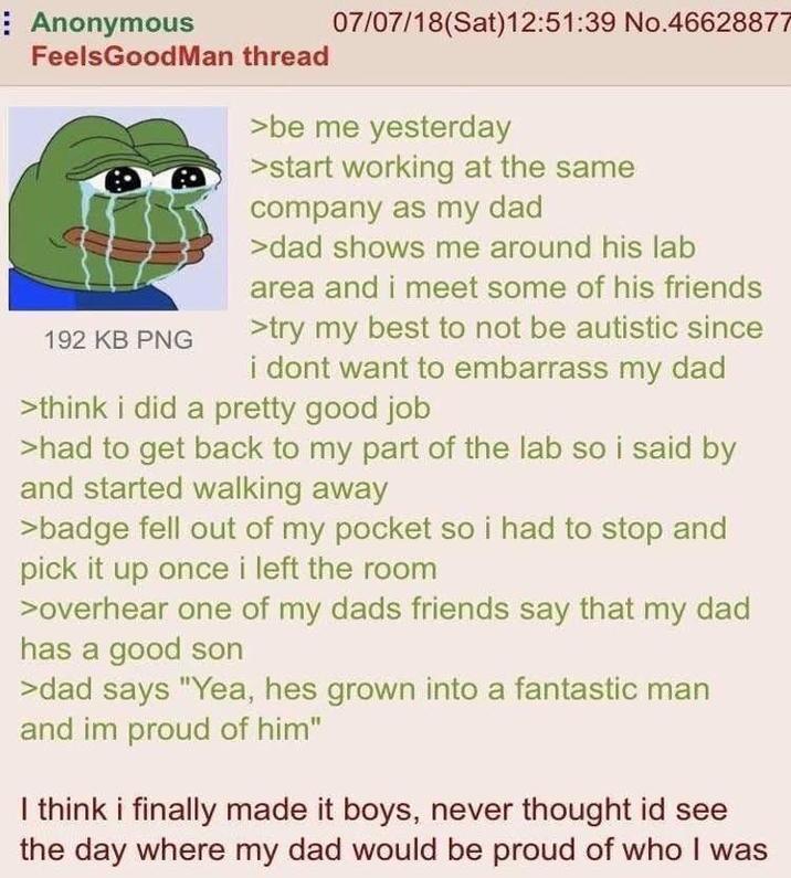 Anonymous FeelsGoodMan thread 192 KB PNG 07/07/18 (Sat) 12:51:39 No.46628877 >be me yesterday >start working at the same company as my dad >dad shows me around his lab area and i meet some of his friends >try my best to not be autistic since i dont want to embarrass my dad >think i did a pretty good job >had to get back to my part of the lab so i said by and started walking away >badge fell out of my pocket so i had to stop and pick it up once i left the room >overhear one of my dads friends say that my dad has a good son >dad says "Yea, hes grown into a fantastic man and im proud of him" I think i finally made it boys, never thought id see the day where my dad would be proud of who I was