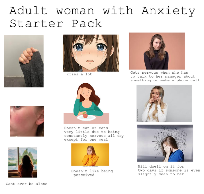 Adult woman with Anxiety Starter Pack Cant ever be alone cries a lot Doesn't eat or eats very little due to being constantly nervous all day except for one meal Gets nervous when she has to talk to her manager about something or make a phone call shutterstock.com-250293 Doesn't like being perceived Will dwell on it for two days if someone is even slightly mean to her.