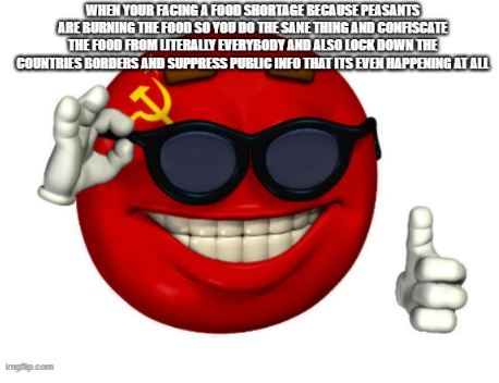 WHEN YOUR FACING A FOOD SHORTAGE BECAUSE PEASANTS ARE BURNING THE FOOD SO YOU DO THE SAME THING AND CONFISCATE THE FOOD FROM LITERALLY EVERYBODY AND ALSO LOCK DOWN THE COUNTRIES BORDERS AND SUPPRESS PUBLIC INFO THAT ITS EVEN HAPPENING AT ALL imgflip.com