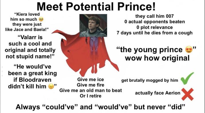 Meet Potential Prince! "Kiera loved him so much → they were just like Jace and Baela!" "Valarr is such a cool and original and totally not stupid name!" "He would've been a great king if Bloodraven didn't kill him Give me ice Give me fire they call him 007 0 actual opponents beaten 0 plot relevance 7 days until he dies from a cough "the young prince →" wow how original Give me an old man to beat Or I retire get brutally mogged by him actually face Aerion ✓ Always "could've" and "would've" but never "did"